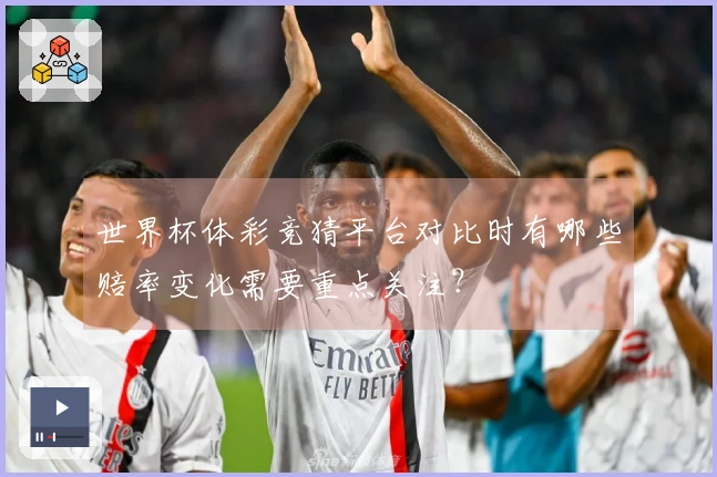 世界杯体彩竞猜平台对比时有哪些赔率变化需要重点关注？
