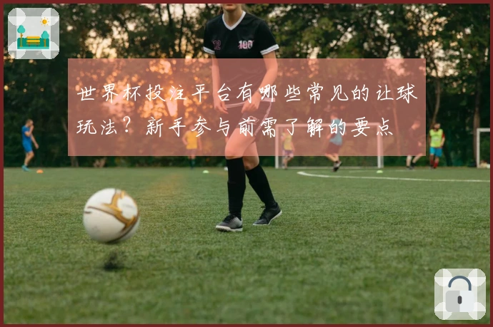 世界杯投注平台有哪些常见的让球玩法?新手参与前需了解的要点